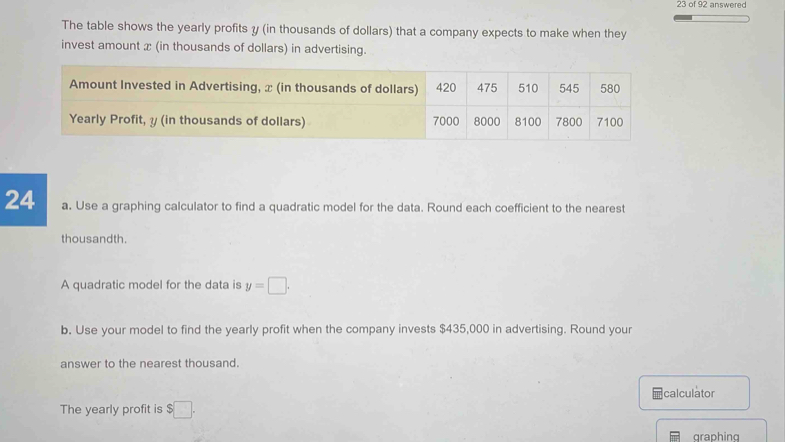 of 92 answered 
The table shows the yearly profits y (in thousands of dollars) that a company expects to make when they 
invest amount x (in thousands of dollars) in advertising. 
Amou 
Yearly 
24 a. Use a graphing calculator to find a quadratic model for the data. Round each coefficient to the nearest 
thousandth. 
A quadratic model for the data is y=□. 
b. Use your model to find the yearly profit when the company invests $435,000 in advertising. Round your 
answer to the nearest thousand. 
calculator 
The yearly profit is $□. 
graphing