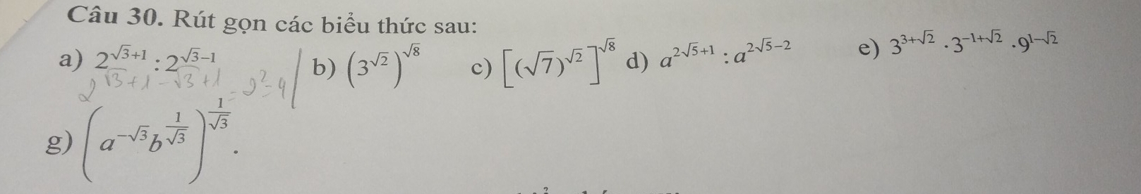 Rút gọn các biểu thức sau: 
a) 2^(sqrt(3)+1):2^(sqrt(3)-1) d) a^(2sqrt(5)+1):a^(2sqrt(5)-2) e) 3^(3+sqrt(2))· 3^(-1+sqrt(2))· 9^(1-sqrt(2))
b) (3^(sqrt(2)))^sqrt(8) c) [(sqrt(7))^sqrt(2)]^sqrt(8)
g) (a^(-sqrt(3))b^(frac 1)sqrt(3))^- 1/sqrt(3) .