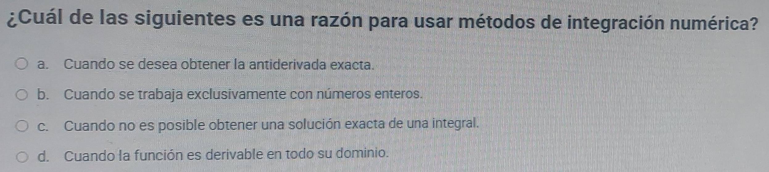 ¿Cuál de las siguientes es una razón para usar métodos de integración numérica?
a. Cuando se desea obtener la antiderivada exacta.
b. Cuando se trabaja exclusivamente con números enteros.
c. Cuando no es posible obtener una solución exacta de una integral.
d. Cuando la función es derivable en todo su dominio.