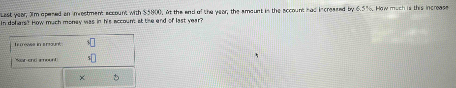 Last year, Jim opened an investment account with $5800. At the end of the year, the amount in the account had increased by 6.5%. How much is this increase 
in dollars? How much money was in his account at the end of last year? 
Increase in amount: 
Year-end amount: