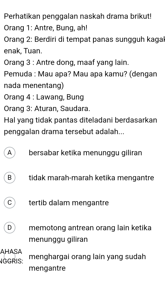 Perhatikan penggalan naskah drama brikut!
Orang 1: Antre, Bung, ah!
Orang 2: Berdiri di tempat panas sungguh kagak
enak, Tuan.
Orang 3 : Antre dong, maaf yang lain.
Pemuda : Mau apa? Mau apa kamu? (dengan
nada menentang)
Orang 4 : Lawang, Bung
Orang 3: Aturan, Saudara.
Hal yang tidak pantas diteladani berdasarkan
penggalan drama tersebut adalah...
A bersabar ketika menunggu giliran
B tidak marah-marah ketika mengantre
C tertib dalam mengantre
D memotong antrean orang lain ketika
menunggu giliran
AHASA
NGGRIS: menghargai orang lain yang sudah
mengantre