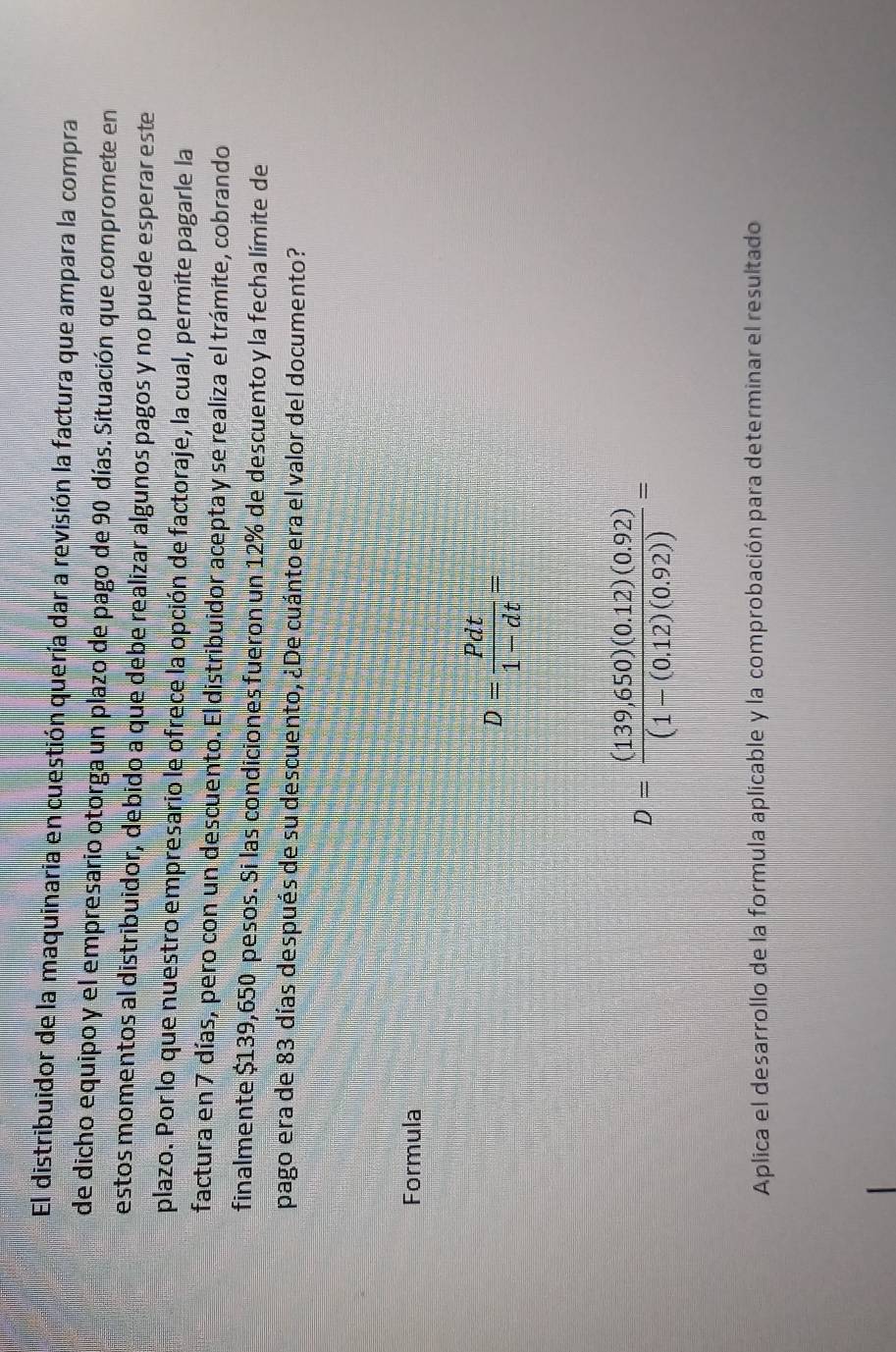 El distribuidor de la maquinaria en cuestión quería dar a revisión la factura que ampara la compra 
de dicho equipo y el empresario otorga un plazo de pago de 90 días. Situación que compromete en 
estos momentos al distribuidor, debido a que debe realizar algunos pagos y no puede esperar este 
plazo. Por lo que nuestro empresario le ofrece la opción de factoraje, la cual, permite pagarle la 
factura en 7 días, pero con un descuento. El distribuidor acepta y se realiza el trámite, cobrando 
finalmente $139,650 pesos. Si las condiciones fueron un 12% de descuento y la fecha límite de 
pago era de 83 días después de su descuento, ¿De cuánto era el valor del documento? 
Formula
D= Pdt/1-dt =
D= ((139,650)(0.12)(0.92))/(1-(0.12)(0.92)) =
Aplica el desarrollo de la formula aplicable y la comprobación para determinar el resultado