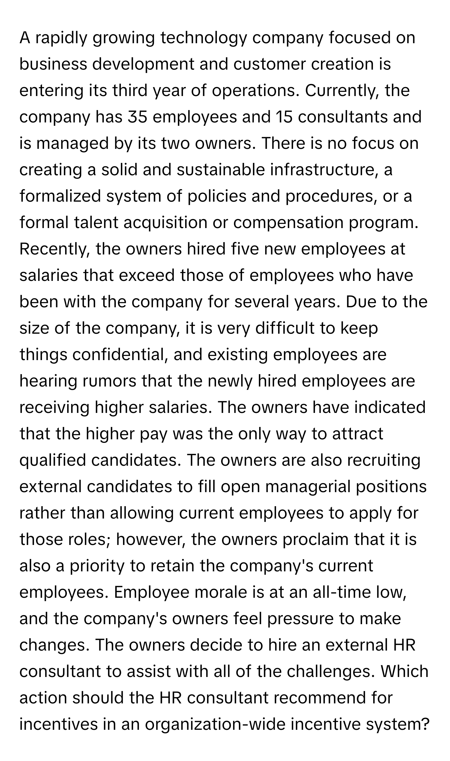 A rapidly growing technology company focused on business development and customer creation is entering its third year of operations. Currently, the company has 35 employees and 15 consultants and is managed by its two owners. There is no focus on creating a solid and sustainable infrastructure, a formalized system of policies and procedures, or a formal talent acquisition or compensation program.

Recently, the owners hired five new employees at salaries that exceed those of employees who have been with the company for several years. Due to the size of the company, it is very difficult to keep things confidential, and existing employees are hearing rumors that the newly hired employees are receiving higher salaries. The owners have indicated that the higher pay was the only way to attract qualified candidates. The owners are also recruiting external candidates to fill open managerial positions rather than allowing current employees to apply for those roles; however, the owners proclaim that it is also a priority to retain the company's current employees. Employee morale is at an all-time low, and the company's owners feel pressure to make changes. The owners decide to hire an external HR consultant to assist with all of the challenges. Which action should the HR consultant recommend for incentives in an organization-wide incentive system?