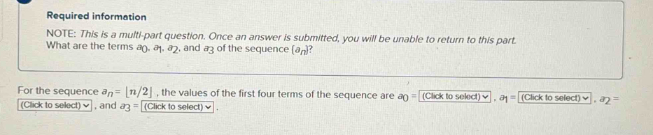 Required information 
NOTE: This is a multi-part question. Once an answer is submitted, you will be unable to return to this part. 
What are the terms a_0, a_1, a_2 , and a3 of the sequence  a_n ? 
For the sequence a_n=[n/2] , the values of the first four terms of the sequence are a_0= (Click to select) , a_1= (Click to select) ✔ , a_2=
(Click to select), and a_3= (Click to select) ✔ .