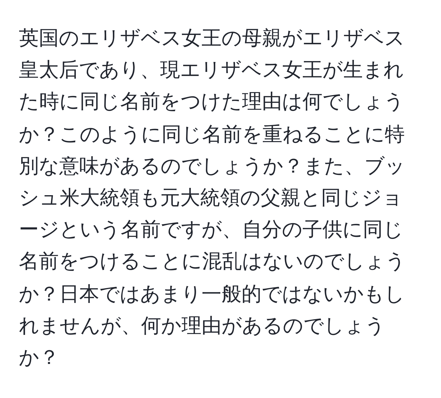 英国のエリザベス女王の母親がエリザベス皇太后であり、現エリザベス女王が生まれた時に同じ名前をつけた理由は何でしょうか？このように同じ名前を重ねることに特別な意味があるのでしょうか？また、ブッシュ米大統領も元大統領の父親と同じジョージという名前ですが、自分の子供に同じ名前をつけることに混乱はないのでしょうか？日本ではあまり一般的ではないかもしれませんが、何か理由があるのでしょうか？