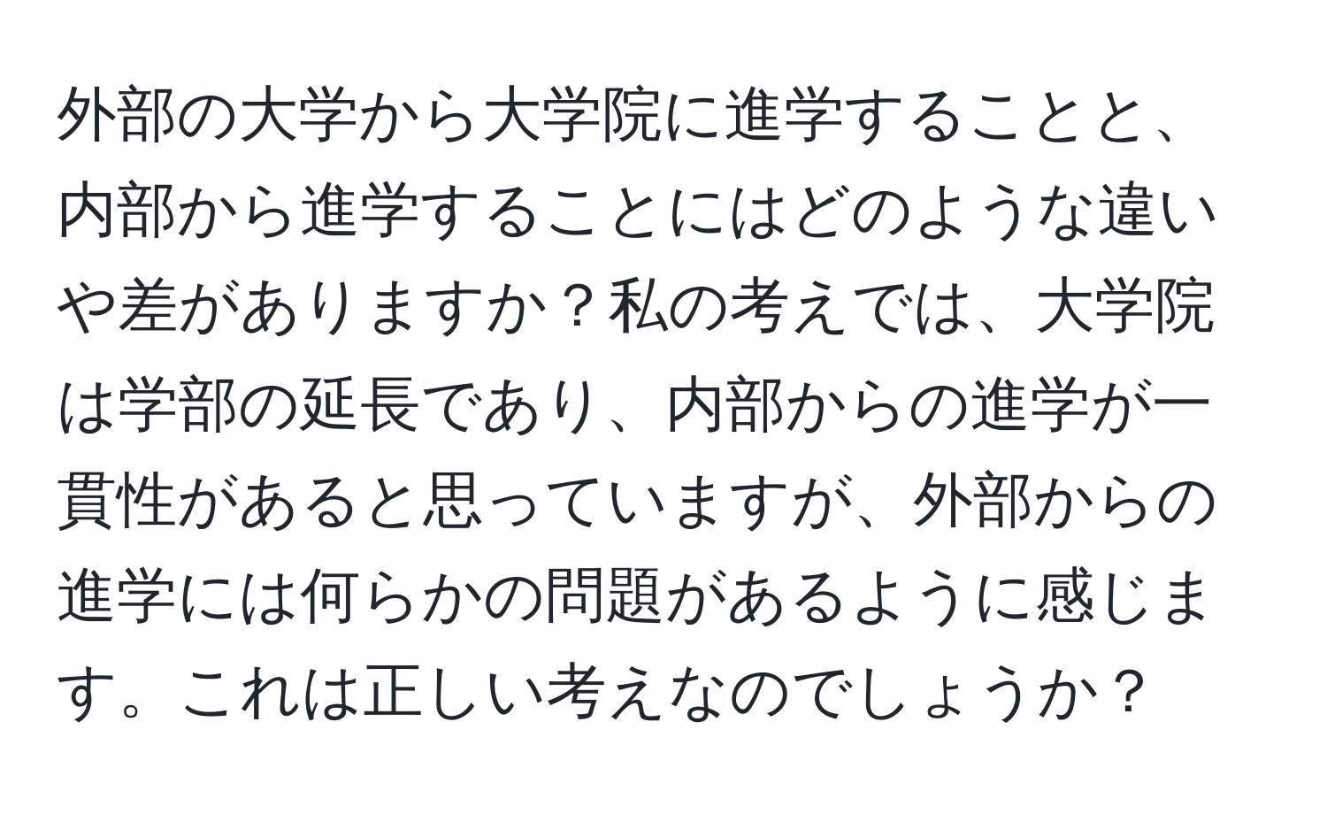 外部の大学から大学院に進学することと、内部から進学することにはどのような違いや差がありますか？私の考えでは、大学院は学部の延長であり、内部からの進学が一貫性があると思っていますが、外部からの進学には何らかの問題があるように感じます。これは正しい考えなのでしょうか？