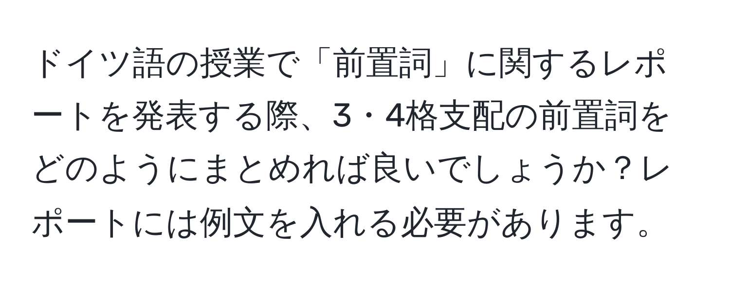 ドイツ語の授業で「前置詞」に関するレポートを発表する際、3・4格支配の前置詞をどのようにまとめれば良いでしょうか？レポートには例文を入れる必要があります。