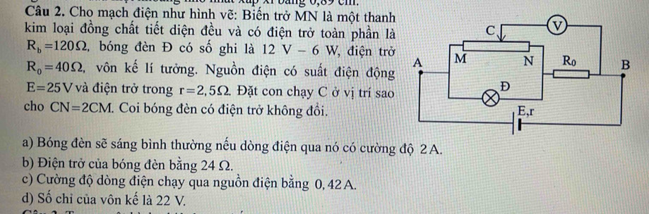 Cho mạch điện như hình vẽ: Biến trở MN là một thanh
kim loại đồng chất tiết diện đều và có điện trở toàn phần là
R_b=120Omega ,bóng đèn Đ có số ghi là 12V-6W điện trở
R_0=40Omega l, vôn kế lí tưởng. Nguồn điện có suất điện động
E=25V và điện trở trong r=2,5Omega . Đặt con chạy C ở vị trí sao
cho CN=2CM 7. Coi bóng đèn có điện trở không đồi.
a) Bóng đèn sẽ sáng bình thường nếu dòng điện qua nó có cường độ 2 A.
b) Điện trở của bóng đèn bằng 24 Ω.
c) Cường độ dòng điện chạy qua nguồn điện bằng 0, 42 A.
d) Số chỉ của vôn kế là 22 V.