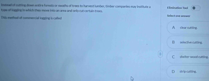 Instead of cutting down entire forests or swaths of trees to harvest lumber, timber companies may institute a Elimination Tool
type of logging in which they move into an area and only cut certain trees. Select one answer
This method of commercial logging is called
A clear cutting.
B selective cutting.
C shelter-wood cutting.
Dstrip cutting.