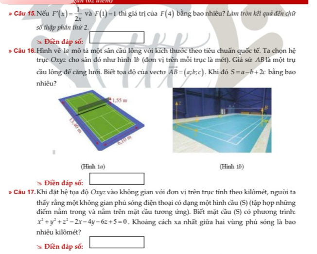 Câu 15.Nếu F'(x)= 1/2x  và F(1)=1 thì giá trị của F(4) bằng bao nhiêu? Làm tròn kết quả đến chữ 
số thập phân thứ 2. 
Điền đáp số: 
* Câu 16.Hình vẽ lã mô tả một sân cầu lông với kích thước theo tiêu chuẩn quốc tế. Ta chọn hệ 
trục Oxyz cho sân đó như hình 1b (đơn vị trên mỗi trục là mét). Giả sử AB là một trụ 
cầu lông để căng lưới. Biết tọa độ của vecto vector AB=(a;b;c). Khi đó S=a-b+2c bằng bao 
nhiêu? 
(Hình 1@) (Hình 1b) 
Điền đáp số: (-3,4)
3 * Câu 17. Khi đặt hệ tọa độ Oxyz vào không gian với đơn vị trên trục tính theo kilômét, người ta 
thấy rằng một không gian phủ sóng điện thoại có dạng một hình cầu (S) (tập hợp những 
diểm nằm trong và nằm trên mặt cầu tương ứng). Biết mặt cầu (S) có phương trình:
x^2+y^2+z^2-2x-4y-6z+5=0. Khoảng cách xa nhất giữa hai vùng phủ sóng là bao 
nhiêu kilômét? 
Điền đáp số: □