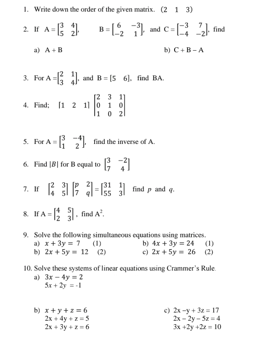 Write down the order of the given matrix. (213) 
2. If A=beginbmatrix 3&4 5&2endbmatrix , B=beginbmatrix 6&-3 -2&1endbmatrix , and C=beginbmatrix -3&7 -4&-2endbmatrix , find 
a) A+B b) C+B-A
3. For A=beginbmatrix 2&1 3&4endbmatrix ,and B=[56] , find BA. 
4. Find; [121]beginbmatrix 2&3&1 0&1&0 1&0&2endbmatrix
5. For A=beginbmatrix 3&-4 1&2endbmatrix , , find the inverse of A. 
6. Find |B| for B equal to beginbmatrix 3&-2 7&4endbmatrix
7. If beginbmatrix 2&3 4&5endbmatrix beginbmatrix p&2 7&qendbmatrix =beginbmatrix 31&1 55&3endbmatrix find p and q. 
8. If A=beginbmatrix 4&5 2&3endbmatrix , find A^2. 
9. Solve the following simultaneous equations using matrices. 
a) x+3y=7 (1) b) 4x+3y=24 (1) 
b) 2x+5y=12 (2) c) 2x+5y=26 (2) 
10. Solve these systems of linear equations using Crammer’s Rule. 
a) 3x-4y=2
5x+2y=-1
b) x+y+z=6 c) 2x-y+3z=17
2x+4y+z=5
2x-2y-5z=4
2x+3y+z=6
3x+2y+2z=10