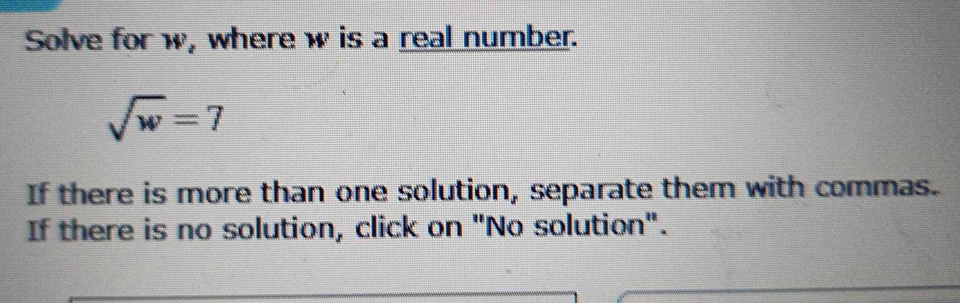 Solve for w, where w is a real number.
sqrt(w)=7
If there is more than one solution, separate them with commas. 
If there is no solution, click on "No solution".