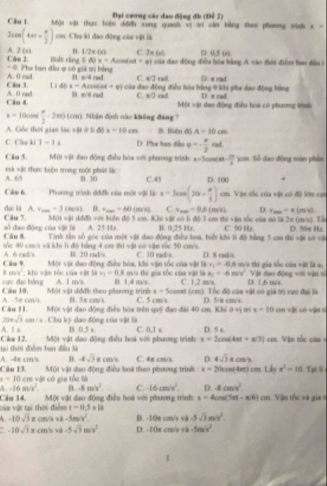 Đại cương các dao động đh (Để 2)
Cầu L Một vật thực hiện dđđh xung quank vị tri cần bằng theo phương trình x =
2cos (4m+ x/2 )cm cn. Chu ki đao động của vật là
A. 2(6) B. 1/2π (x) C. 2π (s). D 0.5(s)
Câu J. Biết ràng lì 65x=Acos (at+varphi ) * của đao động điều hóa hằng A vào thời điểm han đầu 1
-4 Pha ban đầu ợ có giá vị bảng
A. 0 rad B. π/4 rad. C w2 rall D. π rad
Câu 3. Li dθ x=Acoolst=varphi ) cáa đao động điều hóa bằng 9 khi pha đao động hằng
A. 0 rad. B. z/6 rad C 8sqrt(2) D. a ead
Câu 4 rad Một vật dao động điều hoa có phương trình
x=10cos ( π /2 · 2π )(cm) 1. Nhận định nào không đáng ?
A. Gốc thời gian lác vật ở li độ) x=10cm B. Biên độ A=10cm
C. Chu ki T-1s D. Pha ban đầu varphi =- π /2 rad.
Câu 5. Một vật đao động điều hóa với phương trình: x=5cos (π - 2π /3 )cm 1. Số đao động toàn phần
mà vật thực biện trong một phát lá
A. 65 B. 30 C.45 D. 100
Câu 6. Phưng trình đđđh của một vật là: x=3cos (20x+ π /3 )cm Vận sốc của vật có độ lớn cự
duō lā A.v_max=3(m/s). B. v_max=60 1 m 31,| C. v_max=0.6(m/s) D. v_max=π ()
Cầu 7. MOIN=81d đi với biển độ 5 cm. Khi vật có li độ 3 cm thi vận tốc của nó là 2π (m/s). Tấ n/s].
số đao động của vật lè A. 25 Hz. B. 0,25 Hz. C. 50 Hz D. 50w Hz.
Câu 8. Tính tần số góc của một vật đao động điều hoà, biết khi lì độ bằng 5 cm thi vật có vật
sốc 40 cm's vã khi li độ bằng 4 cm thi vật có vận tốc 50 cm/s.
A. 6 rad's B. 20 rad/s. C. 10 rad/s D. 8 rad/s.
Clu 9. Một vật đao động điều hòa, khi vận tốc của vật là v_1=-0.6 m/s thi gia tốc của vật là a,
K m/s^2 khi vận tốc của vật là v_3=0.8 m/s thì gia tốc của vật là s_2=-6m/s^2.  Vật đao động với vận tổ
cực đại bàng A. 1 m/s. B. 1.4 m/s. C. 1,2 m/s D. 1,6 m/s
Câu 10. Một vật dđđb theo phương trình x-5 coset (cm). Tốc độ của vật có giả trì cực đại là
A. -5e cm's B. 5π cm/s C. 5 cm/s D. 5/π cm/s.
Câu I1. Một vật dao động điều hòa trên quỹ đạo đài 40 cm. Khi 0vi x=10cm vật có vận sì
200sqrt(3)cm/s. Chu ký dao động của vật là
A. Ⅱs B. 0,5 s. C. 0,1 s. D. 5 s.
Clw 12. Một vật dao động điều hoà với phương trình: x=2cos (4m+x/3)cm 1 Văn tốc của v
tại thời điễm ban đầu là
A. -4x cm/s. B. -4sqrt(3)xcm^1s. C. 4π co/s. D. 4sqrt(3)xcm/s
Câu 13, Một vật đao động điều loà theo phương trình : x=20cos (4π )cm.Liy x^2=10. Tại li
x=10cm n vật có gia tốc là
A. -16m/s^2.. -8m/s^2. C. -16cm/s^2. D. -8cm/s^2.
Cầu 14. Một vật dao động điều hoà với phương trình: x=4cos (5π t-π )6)cm 1. Viện tốc và gia 9
vận vậi tại thời điểm 1-0.5=16
A. -10sqrt(3)= chVs và -5m/v^2. B. -10π cm/s và -5sqrt(3)m/s^2.
-10sqrt(3)x.cm/s và -5sqrt(3)m/v^2. D. -10x cm/s và -5m/s^2.