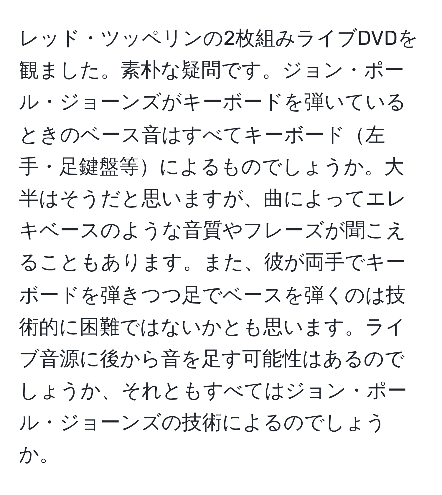 レッド・ツッペリンの2枚組みライブDVDを観ました。素朴な疑問です。ジョン・ポール・ジョーンズがキーボードを弾いているときのベース音はすべてキーボード左手・足鍵盤等によるものでしょうか。大半はそうだと思いますが、曲によってエレキベースのような音質やフレーズが聞こえることもあります。また、彼が両手でキーボードを弾きつつ足でベースを弾くのは技術的に困難ではないかとも思います。ライブ音源に後から音を足す可能性はあるのでしょうか、それともすべてはジョン・ポール・ジョーンズの技術によるのでしょうか。