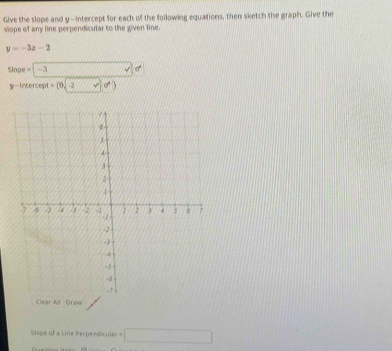 Give the slope and y-intercept for each of the following equations, then sketch the graph. Give the 
slope of any line perpendicular to the given line.
y=-3z-2
Slope=|-3 _ ^circ 
y-incecep =(0sqrt(-2y))d)
Clear All Draw 
Slope of a Line Perpendicular =□