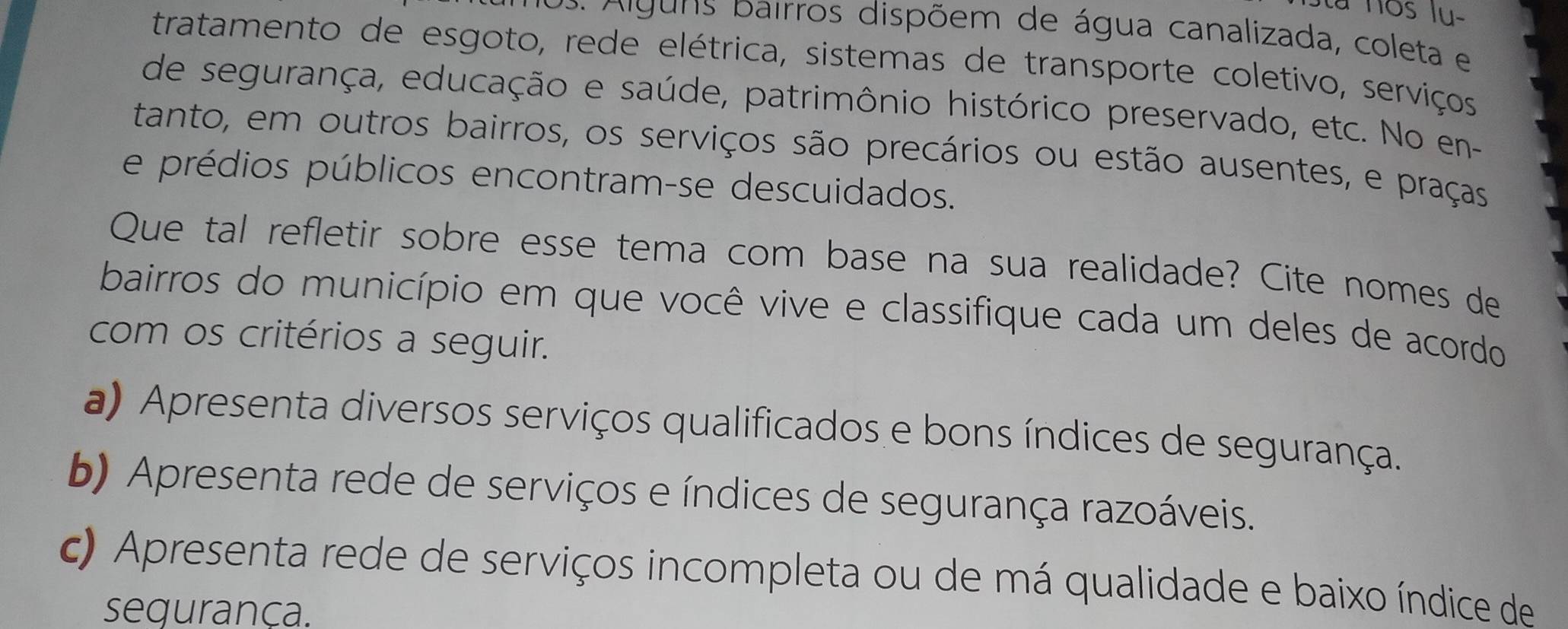 la nos lu-
. A iguns pairros dispõem de água canalizada, coleta e
tratamento de esgoto, rede elétrica, sistemas de transporte coletivo, serviços
de segurança, educação e saúde, patrimônio histórico preservado, etc. No en-
tanto, em outros bairros, os serviços são precários ou estão ausentes, e praças
e prédios públicos encontram-se descuidados.
Que tal refletir sobre esse tema com base na sua realidade? Cite nomes de
bairros do município em que você vive e classifique cada um deles de acordo
com os critérios a seguir.
a) Apresenta diversos serviços qualificados e bons índices de segurança.
b) Apresenta rede de serviços e índices de segurança razoáveis.
c) Apresenta rede de serviços incompleta ou de má qualidade e baixo índice de
segurança.