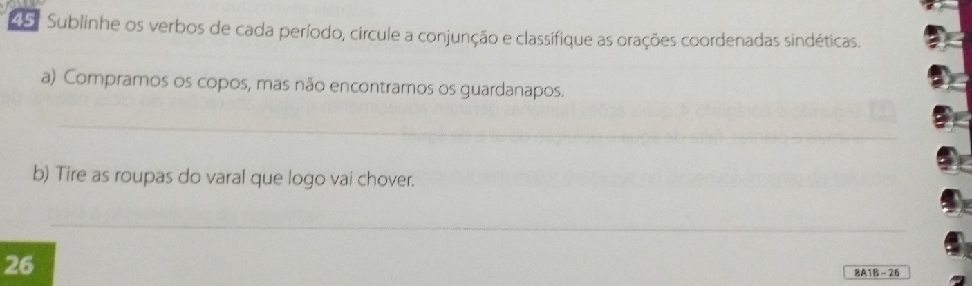 45: Sublinhe os verbos de cada período, circule a conjunção e classifique as orações coordenadas sindéticas. 
a) Compramos os copos, mas não encontramos os guardanapos. 
_ 
b) Tire as roupas do varal que logo vai chover. 
_ 
26 
8A1B - 26