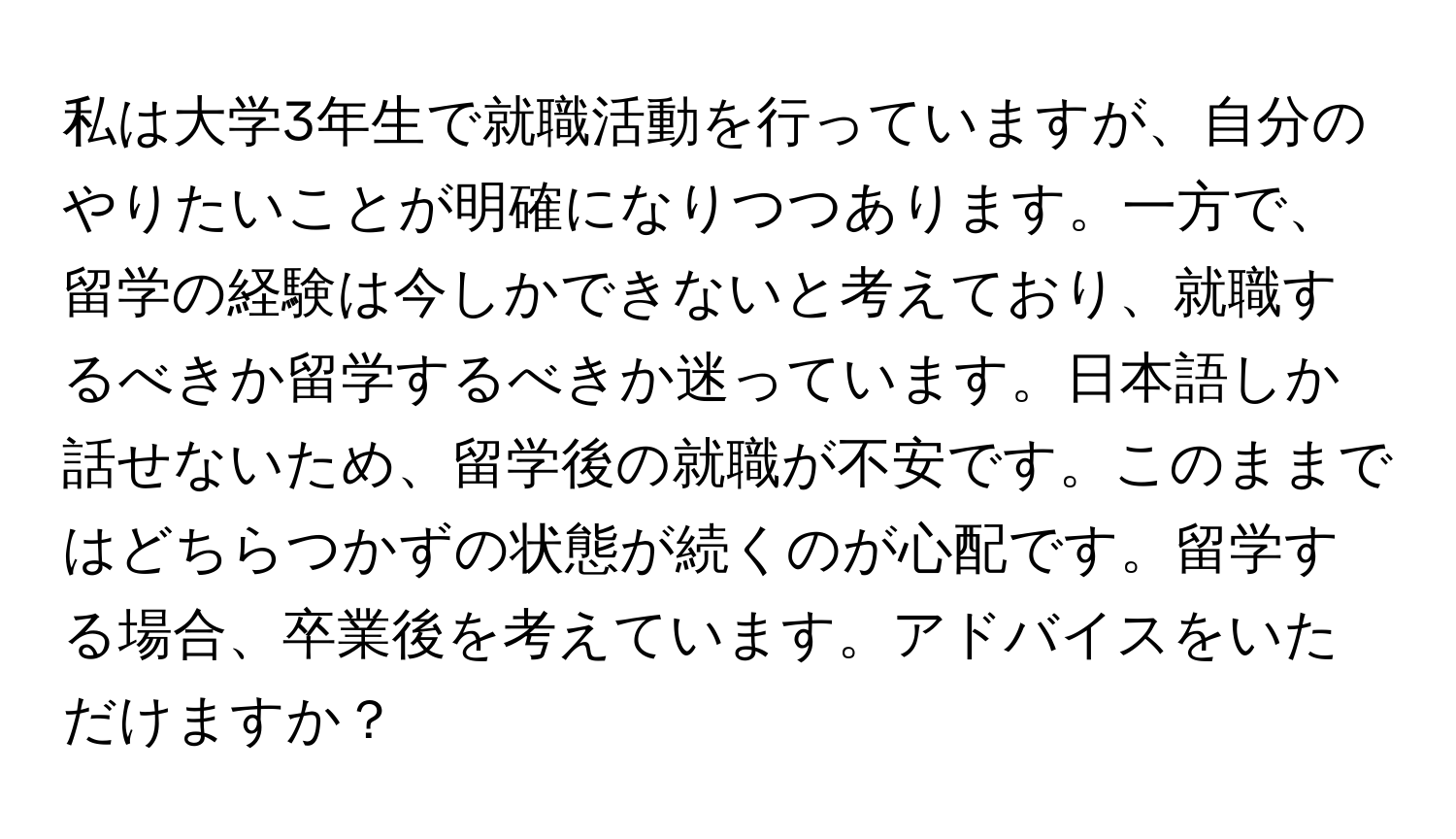 私は大学3年生で就職活動を行っていますが、自分のやりたいことが明確になりつつあります。一方で、留学の経験は今しかできないと考えており、就職するべきか留学するべきか迷っています。日本語しか話せないため、留学後の就職が不安です。このままではどちらつかずの状態が続くのが心配です。留学する場合、卒業後を考えています。アドバイスをいただけますか？