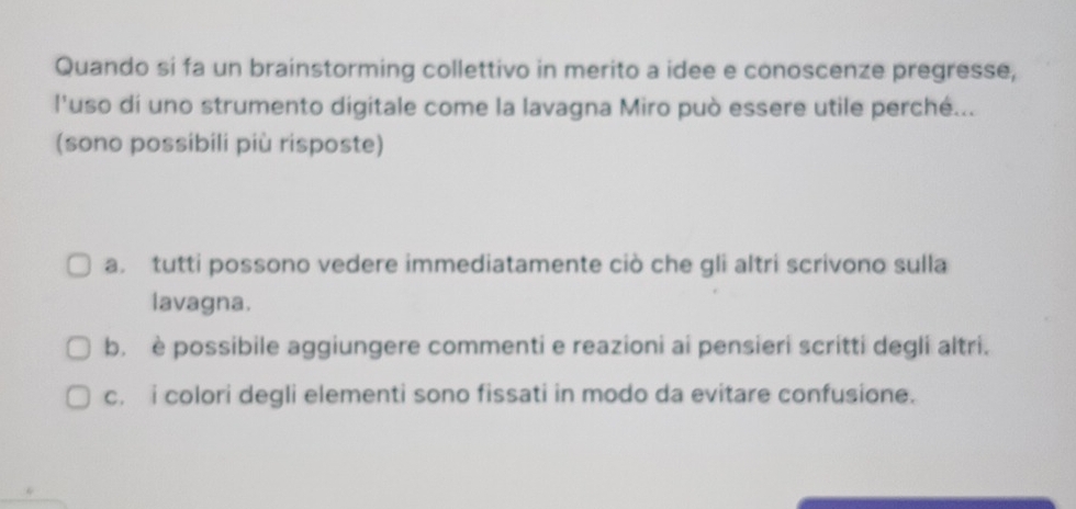 Quando si fa un brainstorming collettivo in merito a idee e conoscenze pregresse,
l'uso di uno strumento digitale come la lavagna Miro può essere utile perché...
(sono possibili più risposte)
a. tutti possono vedere immediatamente ciò che gli altri scrivono sulla
lavagna.
b. è possibile aggiungere commenti e reazioni ai pensieri scritti degli altri.
c. i colori degli elementi sono fissati in modo da evitare confusione.