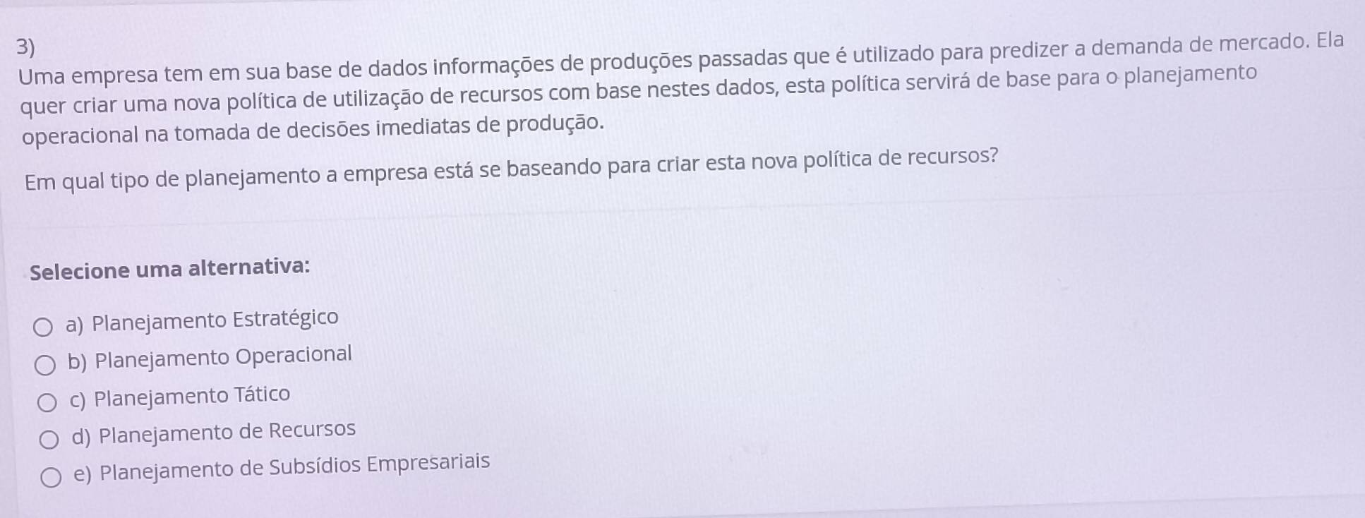 Uma empresa tem em sua base de dados informações de produções passadas que é utilizado para predizer a demanda de mercado. Ela
quer criar uma nova política de utilização de recursos com base nestes dados, esta política servirá de base para o planejamento
operacional na tomada de decisões imediatas de produção.
Em qual tipo de planejamento a empresa está se baseando para criar esta nova política de recursos?
Selecione uma alternativa:
a) Planejamento Estratégico
b) Planejamento Operacional
c) Planejamento Tático
d) Planejamento de Recursos
e) Planejamento de Subsídios Empresariais