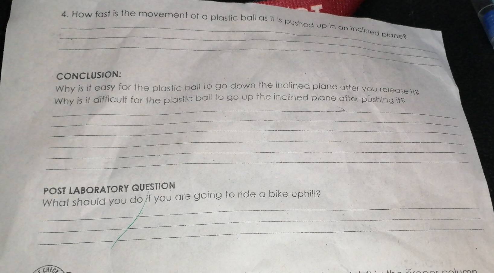 How fast is the movement of a plastic ball as it is pushed up in an inclined plane? 
_ 
_ 
CONCLUSION: 
Why is it easy for the plastic ball to go down the inclined plane after you release it? 
Why is it difficult for the plastic ball to go up the inclined plane after pushing it? 
_ 
_ 
_ 
_ 
_ 
_ 
POST LABORATORY QUESTION 
_ 
What should you do if you are going to ride a bike uphill? 
_ 
_