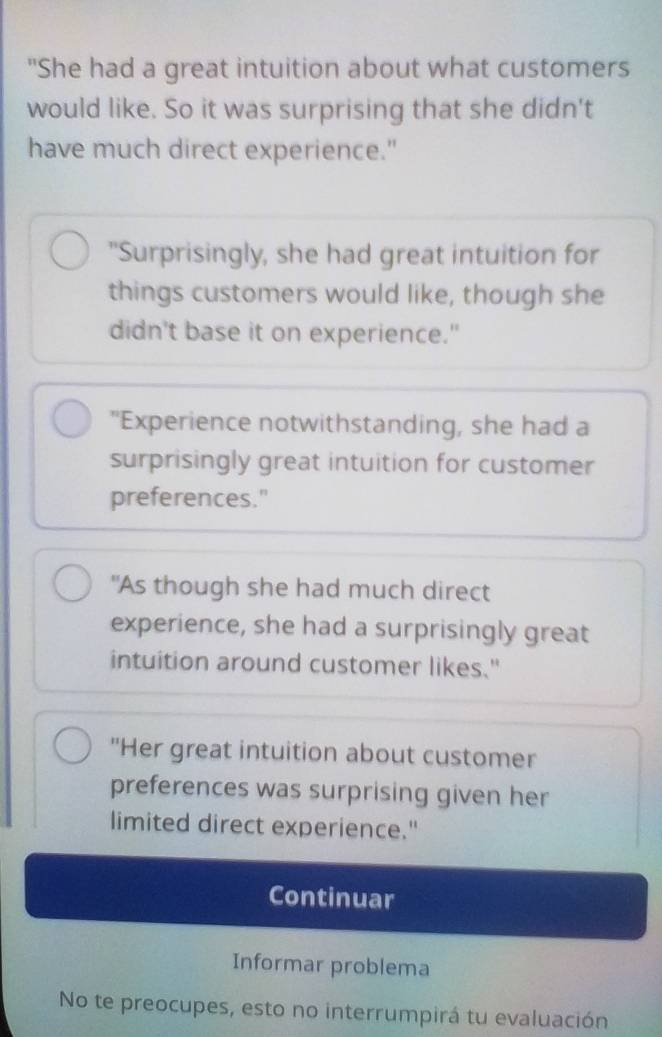 "She had a great intuition about what customers 
would like. So it was surprising that she didn't 
have much direct experience." 
"Surprisingly, she had great intuition for 
things customers would like, though she 
didn't base it on experience." 
"Experience notwithstanding, she had a 
surprisingly great intuition for customer 
preferences." 
"As though she had much direct 
experience, she had a surprisingly great 
intuition around customer likes." 
"Her great intuition about customer 
preferences was surprising given her 
limited direct experience." 
Continuar 
Informar problema 
No te preocupes, esto no interrumpirá tu evaluación