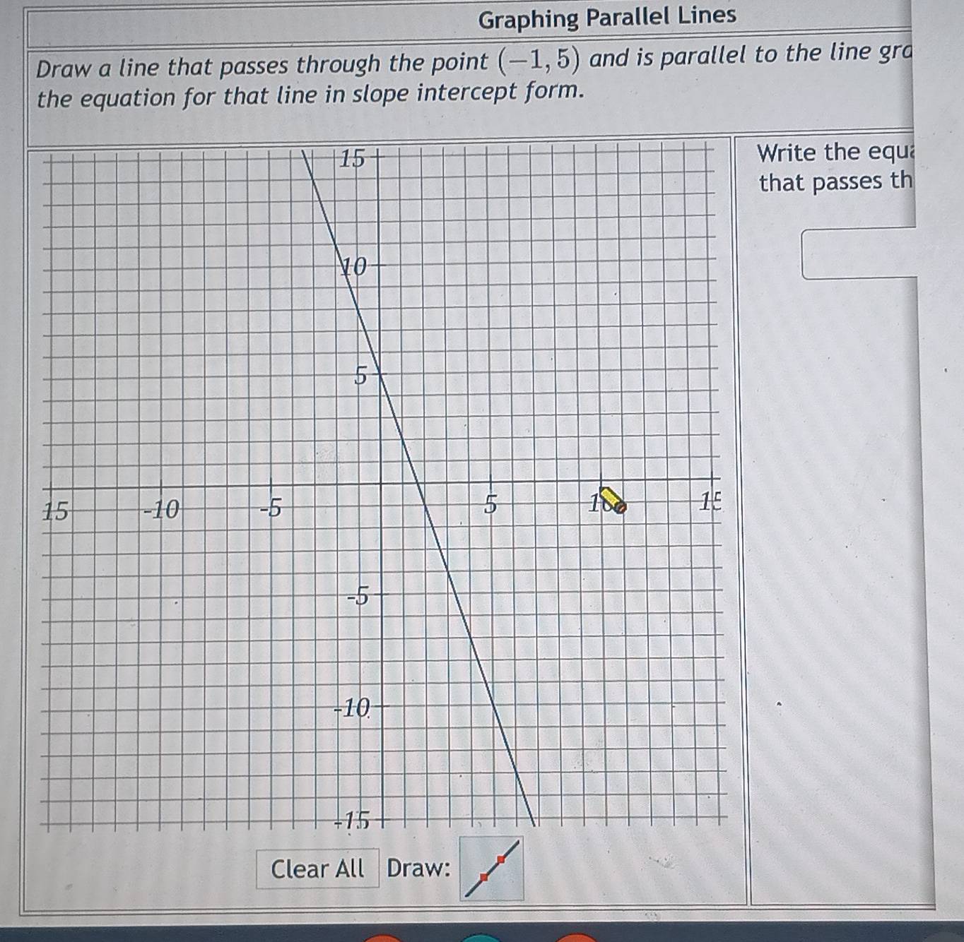 Graphing Parallel Lines
Draw a line that passes through the point (-1,5) and is parallel to the line gra
the equation for that line in slope intercept form.
Write the equa
hat passes th
Clear All Draw: