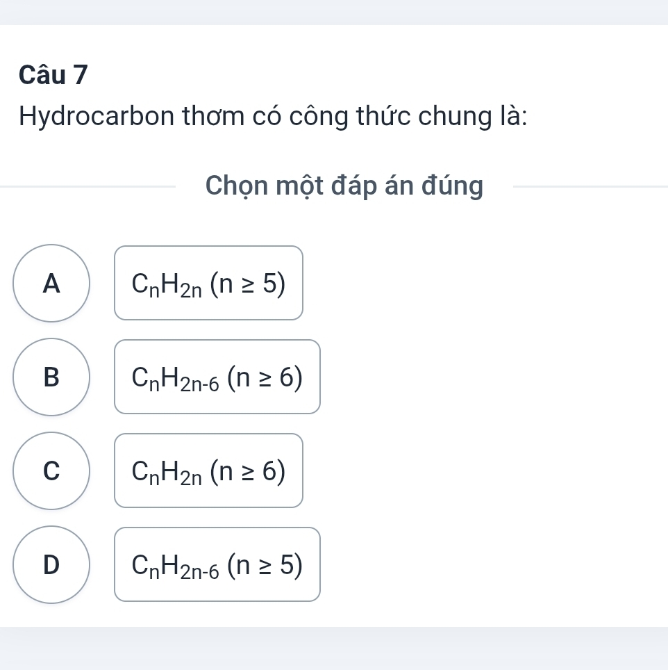 Hydrocarbon thơm có công thức chung là:
Chọn một đáp án đúng
A C_nH_2n(n≥ 5)
B C_nH_2n-6(n≥ 6)
C C_nH_2n(n≥ 6)
D C_nH_2n-6(n≥ 5)