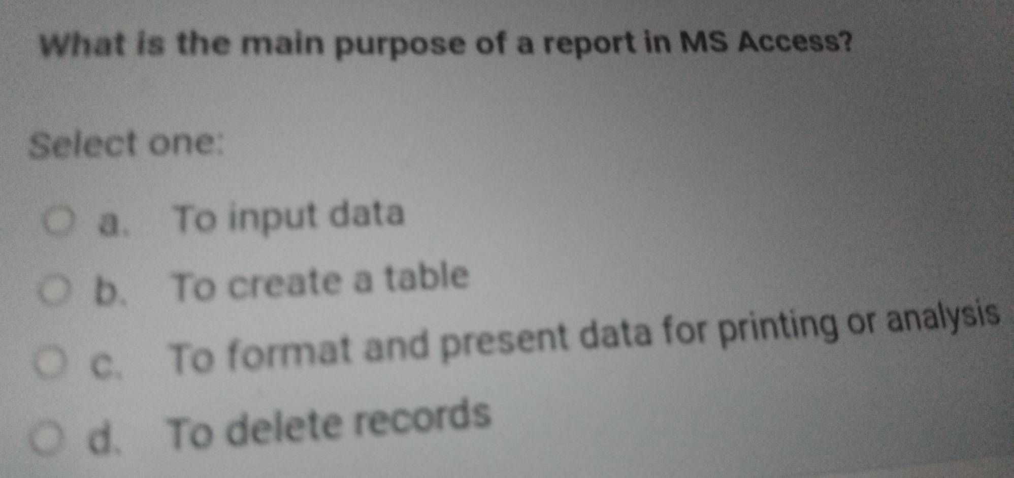 What is the main purpose of a report in MS Access?
Select one:
a. To input data
b. To create a table
c. To format and present data for printing or analysis
d. To delete records