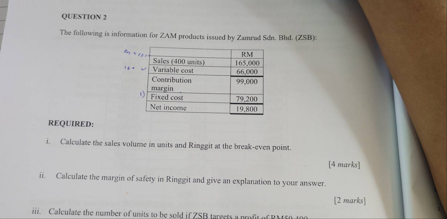 The following is information for ZAM products issued by Zamrud Sdn. Bhd. (ZSB): 
REQUIRED: 
i. Calculate the sales volume in units and Ringgit at the break-even point. 
[4 marks] 
ii. Calculate the margin of safety in Ringgit and give an explanation to your answer. 
[2 marks] 
iii. Calculate the number of units to be sold if ZSB targets a profit of RM50 400