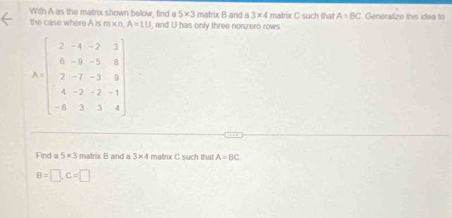 With A as the matrix shown below, find a 5* 3 matrix F and a 3* 4 matrix C such that A=BC Generalize this idea to 
the case where A is m* n, A=LU , and U has only three nonzero rows.
A=beginbmatrix 2&-4&-2&3 6&-9&-5&8 2&-7&-3&8 4&-2&-2&-1 -6&3&3&4endbmatrix
Find a 5* 3 matrix B and a 3* 4 matrix C such that A=BC
B=□ , C=□