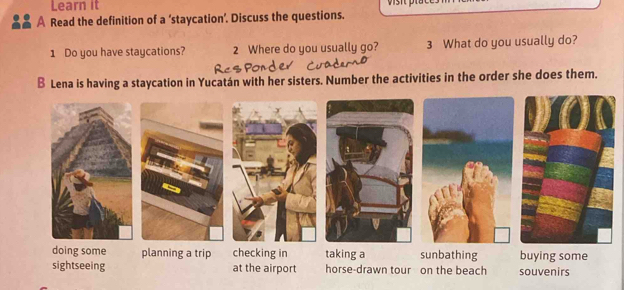 Learn it
A Read the definition of a ‘staycation’. Discuss the questions.
1 Do you have staycations? 2 Where do you usually go? 3 What do you usually do?
B Lena is having a staycation in Yucatán with her sisters. Number the activities in the order she does them.
doing some planning a trip checking in taking a sunbathing buying some
sightseeing at the airport horse-drawn tour on the beach souvenirs