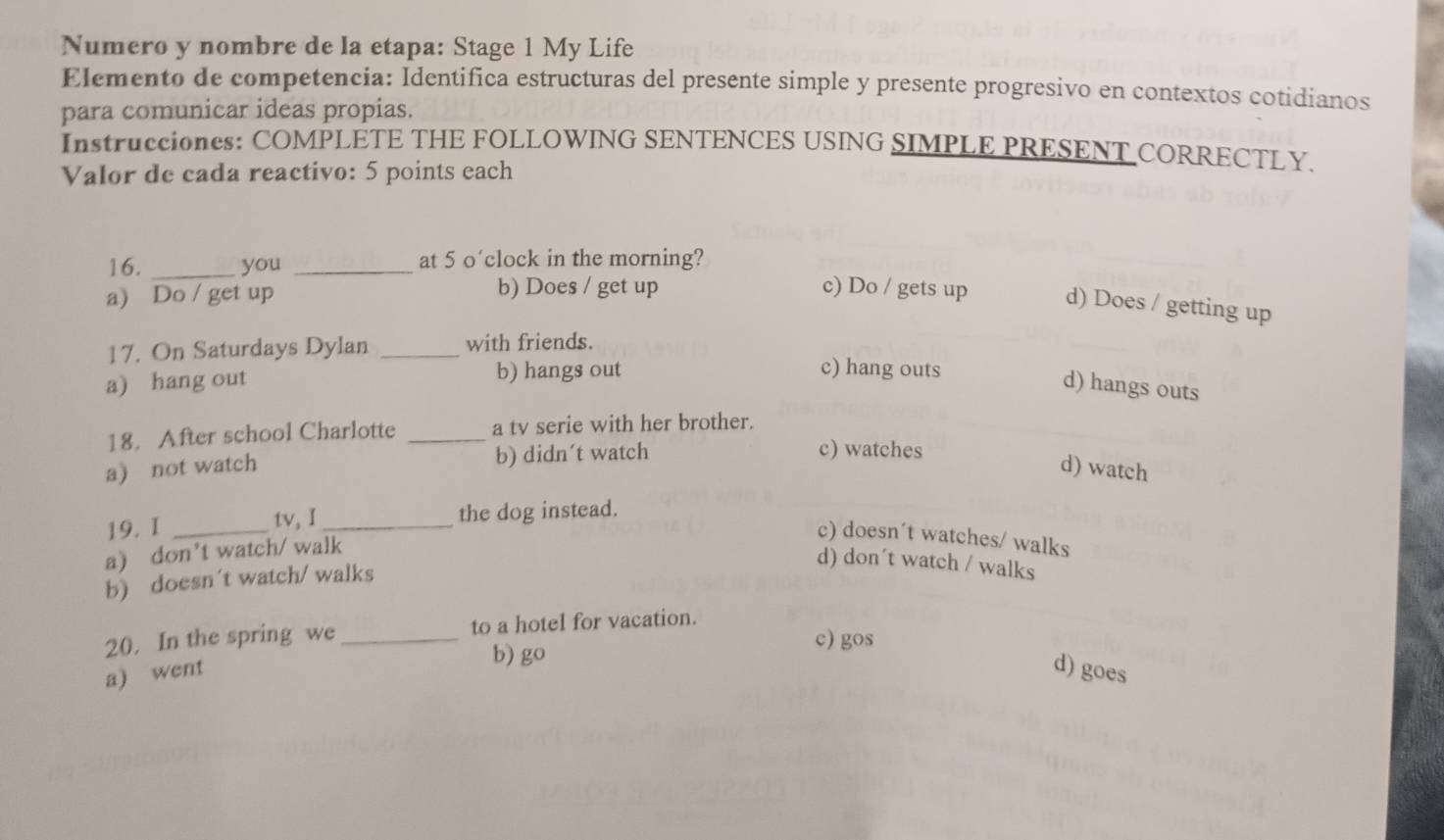 Numero y nombre de la etapa: Stage 1 My Life
Elemento de competencia: Identifica estructuras del presente simple y presente progresivo en contextos cotidianos
para comunicar ideas propias.
Instrucciones: COMPLETE THE FOLLOWING SENTENCES USING SIMPLE PRESENT CORRECTLY.
Valor de cada reactivo: 5 points each
16. _you _at 5 o’clock in the morning?
a) Do / get up b) Does / get up c) Do / gets up d) Does / getting up
17. On Saturdays Dylan _with friends.
a) hang out b) hangs out
c) hang outs
d) hangs outs
18. After school Charlotte _a tv serie with her brother.
a) not watch b) didn´t watch
c) watches
d) watch
19. I _tv, I_ the dog instead.
a) don’t watch/ walk
c) doesn´t watches/ walks
b) doesn't watch/ walks
d) don´t watch / walks
20. In the spring we _to a hotel for vacation.
b) go
c) gos
a) went d) goes