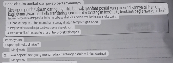 Bacalah teks berikut dan jawab pertanyaannya. 
Meskipun pembelajaran daring męmiliki banyak manfaat positif yang menjadikannya pilihan utạma 
bagi jutaan siswa, pémbelajaran daring juga mémiliki tantangan terséndiri, terutama baği sĩswa yang lebih 
terbiasa dengan kelas tatap muka. Berikut ini beberapa kiat untuk meraih keberhasilan dalam kelas daring. 
1. Lihat ke depan untuk memahami tanggal jatuh tempo tugas Anda. 
2. Tetapkan waktu untuk belajar dan bekerja secara berkelompok 
3. Berkomunikasi secara teratur untuk proyek kelompok 
Pertanyaan: 
1 Apa topik teks di atas? 
Menjawab 
2. Siswa seperti apa yang menghadapi tantangan dalam kelas daring? 
Menjawab