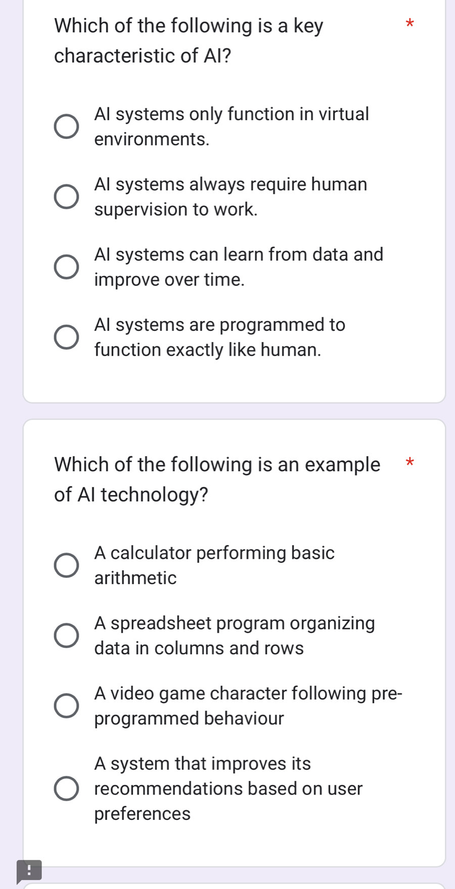 Which of the following is a key
*
characteristic of AI?
AI systems only function in virtual
environments.
AI systems always require human
supervision to work.
AI systems can learn from data and
improve over time.
AI systems are programmed to
function exactly like human.
Which of the following is an example *
of AI technology?
A calculator performing basic
arithmetic
A spreadsheet program organizing
data in columns and rows
A video game character following pre-
programmed behaviour
A system that improves its
recommendations based on user
preferences
!