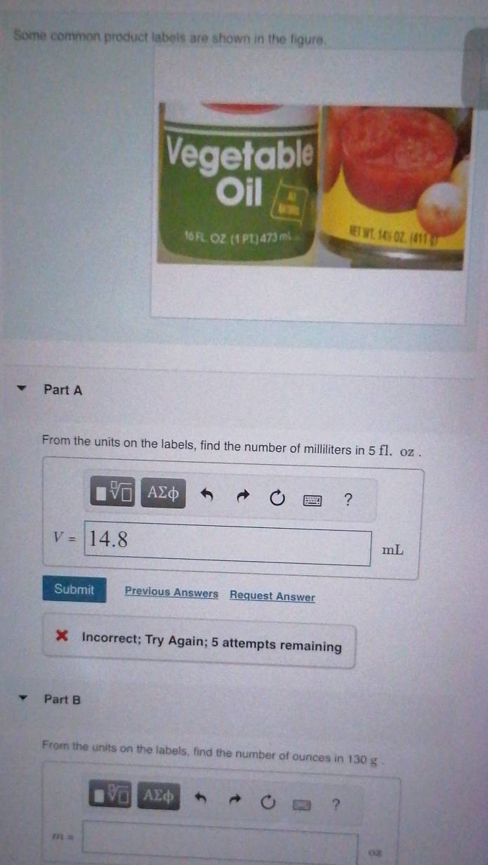 Some common product labels are shown in the figure. 
Part A 
From the units on the labels, find the number of milliliters in 5 f1. oz. 
sqrt() AΣφ
?
V= 14.8
mL
Submit Previous Answers Request Answer 
Incorrect; Try Again; 5 attempts remaining 
Part B 
From the units on the labels, find the number of ounces in 130 g.
AΣφ
?
m=
0z