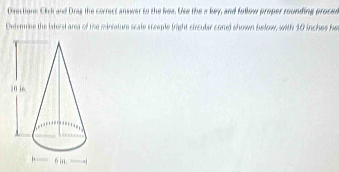 Directions: Click and Drag the correct answer to the box. Use the πkey, and follow proper rounding proced 
Determine the lateral area of the miniature scale steeple (right circular cone) shown below, with 10 inches he