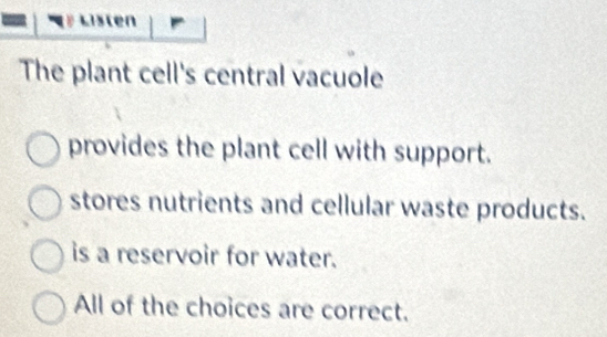 en
The plant cell's central vacuole
provides the plant cell with support.
stores nutrients and cellular waste products.
is a reservoir for water.
All of the choices are correct.