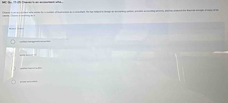 MC Qu. 17-25 Chavez is an accountant who...
Chavez is an accountant who works for a number of businesses as a consultant. He has helped to design an accounting system, provides accounting services, and has analyzed the financial strength of many of his
clients. Chavez is working as a
Multipl Choice
certified management accountant
public eccount vit.
centified internal auditor
private sccountant