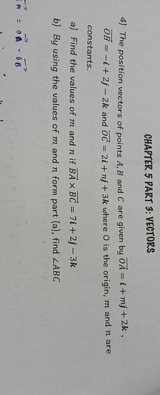 CHAPTER 5 PART 3: VECTORS 
4) The position vectors of points A, B and C are given by vector OA=i+mj+2k,
vector OB=-i+2j-2k and vector OC=2i+nj+3k where O is the origin, m and n are 
constants. 
a) Find the values of m and n if vector BA* vector BC=7i+2j-3k
b) By using the values of m and n form part (a), find ∠ ABC