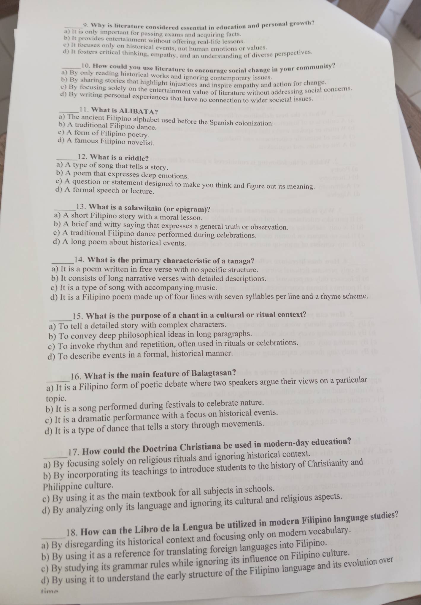 Why is literature considered essential in education and personal growth?
a) It is only important for passing exams and acquiring facts.
b) It provides entertainment without offering real-life lessons.
c) It focuses only on historical events, not human emotions or values.
d) It fosters critical thinking, empathy, and an understanding of diverse perspectives
_10. How could you use literature to encourage social change in your community?
a) By only reading historical works and ignoring contemporary issues.
b) By sharing stories that highlight injustices and inspire empathy and action for change.
c) By focusing solely on the entertainment value of literature without addressing social concerns.
d) By writing personal experiences that have no connection to wider societal issues
_11. What is ALIBATA?
a) The ancient Filipino alphabet used before the Spanish colonization.
b) A traditional Filipino dance.
c) A form of Filipino poetry.
d) A famous Filipino novelist.
_12. What is a riddle?
a) A type of song that tells a story.
b) A poem that expresses deep emotions.
c) A question or statement designed to make you think and figure out its meaning.
d) A formal speech or lecture.
_13. What is a salawikain (or epigram)?
a) A short Filipino story with a moral lesson.
b) A brief and witty saying that expresses a general truth or observation.
c) A traditional Filipino dance performed during celebrations.
d) A long poem about historical events.
_14. What is the primary characteristic of a tanaga?
a) It is a poem written in free verse with no specific structure.
b) It consists of long narrative verses with detailed descriptions.
c) It is a type of song with accompanying music.
d) It is a Filipino poem made up of four lines with seven syllables per line and a rhyme scheme.
_
15. What is the purpose of a chant in a cultural or ritual context?
a) To tell a detailed story with complex characters.
b) To convey deep philosophical ideas in long paragraphs.
c) To invoke rhythm and repetition, often used in rituals or celebrations.
d) To describe events in a formal, historical manner.
16. What is the main feature of Balagtasan?
a) It is a Filipino form of poetic debate where two speakers argue their views on a particular
topic.
b) It is a song performed during festivals to celebrate nature.
c) It is a dramatic performance with a focus on historical events.
d) It is a type of dance that tells a story through movements.
17. How could the Doctrina Christiana be used in modern-day education?
a) By focusing solely on religious rituals and ignoring historical context.
b) By incorporating its teachings to introduce students to the history of Christianity and
Philippine culture.
c) By using it as the main textbook for all subjects in schools.
d) By analyzing only its language and ignoring its cultural and religious aspects.
l8. How can the Libro de la Lengua be utilized in modern Filipino language studies?
_a) By disregarding its historical context and focusing only on modern vocabulary.
b) By using it as a reference for translating foreign languages into Filipino.
c) By studying its grammar rules while ignoring its influence on Filipino culture.
d) By using it to understand the early structure of the Filipino language and its evolution over
time