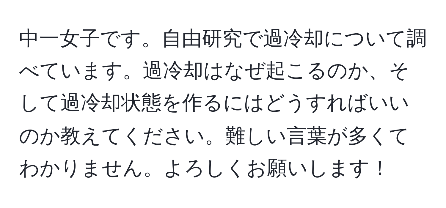 中一女子です。自由研究で過冷却について調べています。過冷却はなぜ起こるのか、そして過冷却状態を作るにはどうすればいいのか教えてください。難しい言葉が多くてわかりません。よろしくお願いします！