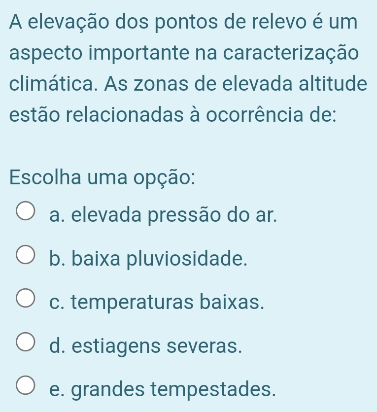 A elevação dos pontos de relevo é um
aspecto importante na caracterização
climática. As zonas de elevada altitude
estão relacionadas à ocorrência de:
Escolha uma opção:
a. elevada pressão do ar.
b. baixa pluviosidade.
c. temperaturas baixas.
d. estiagens severas.
e. grandes tempestades.