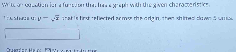 Write an equation for a function that has a graph with the given characteristics. 
The shape of y=sqrt(x) that is first reflected across the origin, then shifted down 5 units. 
Question Heln: Message instructor