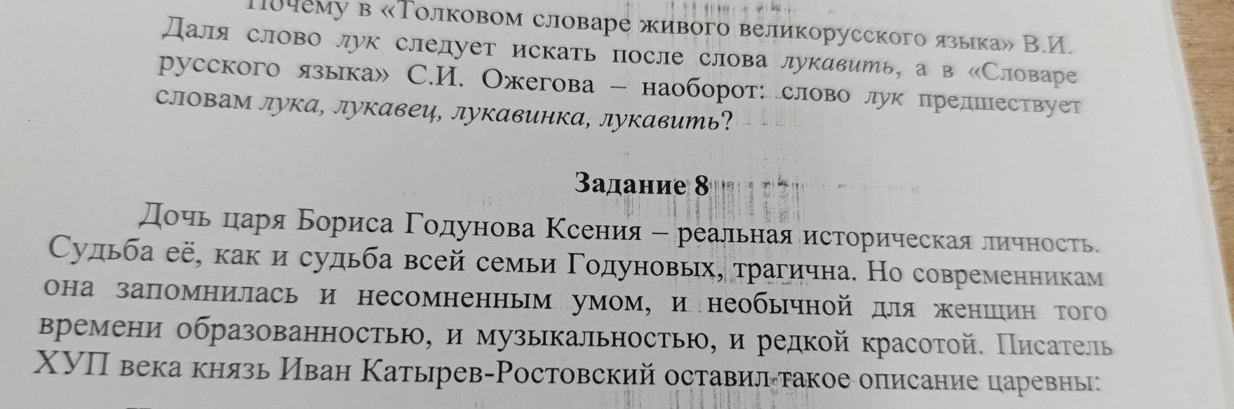 10чему в «Толковом словаре живого великорусского языка» В.И. 
Даля слово лук слелует искать после слова лукавить, а в «Словаре 
русского языка» C.И. Ожегова - наоборот: слово лук предшествует 
словам лука, лукавец, лукавинка, лукавить? 
3αдание 8 
дοηьαδцηеаря Бориса Γодунова Κсения - реальная историческая личность 
Судьба её, как и судьба всей семьи Γодуновьх, трагична. Но современникам 
она запомнилась и несомненным умом, инеобычной для женшιин того 
времени образованностью, и музыкальностью, и редкой красотой. Писатель 
XУП века князь Иван Катьрев-Ростовский оставилαтакое описание царевны