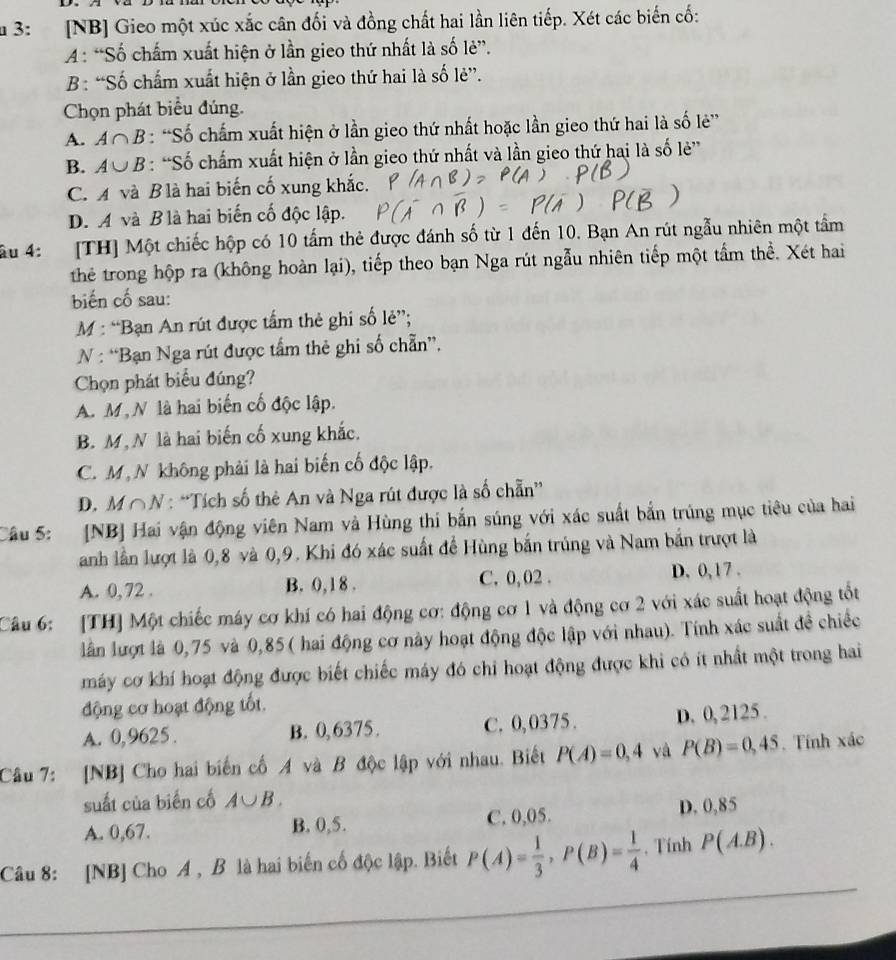 3:  [NB] Gieo một xúc xắc cân đối và đồng chất hai lần liên tiếp. Xét các biến cố:
A : “Số chấm xuất hiện ở lần gieo thứ nhất là số lẻ”.
B: “Số chấm xuất hiện ở lần gieo thứ hai là số lẻ”.
Chọn phát biểu đúng.
A. A∩ B : “Số chấm xuất hiện ở lần gieo thứ nhất hoặc lần gieo thứ hai là số lẻ”
B. A∪ B : “Số chấm xuất hiện ở lần gieo thứ nhất và lần gieo thứ hai là số lẻ”
C. A và B là hai biến cố xung khắc.
D. A và B là hai biến cố độc lập.
Ấu 4: [TH] Một chiếc hộp có 10 tấm thẻ được đánh số từ 1 đến 10. Bạn An rút ngẫu nhiên một tầm
the trong hộp ra (không hoàn lại), tiếp theo bạn Nga rút ngẫu nhiên tiếp một tầm thể. Xét hai
biến cố sau:
M : “Bạn An rút được tấm thẻ ghi số lẻ”;
N : “Bạn Nga rút được tấm thẻ ghi số chẵn”.
Chọn phát biểu đúng?
A. M, N là hai biến cố độc lập.
B. M,N là hai biến cố xung khắc.
C. M, N không phải là hai biến cố độc lập.
D. M∩N : “Tích số thẻ An và Nga rút được là số chẵn”
Câu 5: [NB] Hai vận động viên Nam và Hùng thi bắn súng với xác suất bắn trúng mục tiêu của hai
anh lần lượt là 0,8 và 0,9. Khi đó xác suất để Hùng bắn trúng và Nam bắn trượt là
A. 0, 72 . B. 0, 1 8 . C. 0, 02 . D. 0,17 .
Câu 6: [TH] Một chiếc máy cơ khí có hai động cơ: động cơ 1 và động cơ 2 với xác suất hoạt động tốt
lần lượt là 0,75 và 0,85( hai động cơ này hoạt động độc lập với nhau). Tính xác suất đề chiếc
máy cơ khí hoạt động được biết chiếc máy đó chi hoạt động được khi có ít nhất một trong hai
động cơ hoạt động tốt.
A. 0,9625. B. 0,6375. C. 0,0375 . D. 0, 2125 .
Câu 7: [NB] Cho hai biến cố A và B độc lập với nhau. Biết P(A)=0,4 và P(B)=0,45. Tính xác
suất của biến cố A∪ B.
A. 0,67. B. 0,5. C. 0,05. D. 0,85
Câu 8: [NB] Cho A , B là hai biến cố độc lập. Biết P(A)= 1/3 ,P(B)= 1/4 . Tính P(A.B).