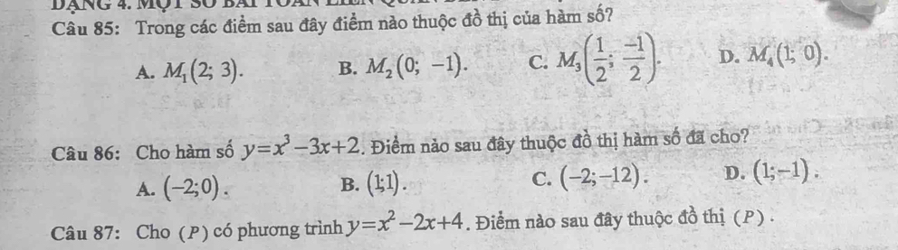 Đạng 4. Một 30 bài
Câu 85: Trong các điểm sau đây điểm nào thuộc đồ thị của hàm số?
A. M_1(2;3). B. M_2(0;-1). C. M_3( 1/2 ; (-1)/2 ). D. M_4(1;0). 
Câu 86: Cho hàm số y=x^3-3x+2 5. Điểm nảo sau đây thuộc đồ thị hàm số đã cho?
B.
A. (-2;0). (1;1).
C. (-2;-12). D. (1;-1). 
Câu 87: Cho (P) có phương trình y=x^2-2x+4. Điểm nào sau đây thuộc đồ thị (P) .