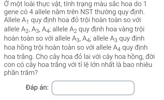 Ở một loài thực vật, tính trạng màu sắc hoa do 1 
gene có 4 allele nằm trên NST thường quy định. 
Allele A_1 quy định hoa đỏ trội hoàn toàn so với 
allele A_2, A_3, A_4; allele A_2 quy định hoa vàng trội 
hoàn toàn so với allele A_3, A_4; allele A_3 quy định 
hoa hồng trội hoàn toàn so với allele A_4 quy định 
hoa trắng. Cho cây hoa đỏ lai với cây hoa hồng, đời 
con có cây hoa trắng với tỉ lệ lớn nhất là bao nhiêu 
phần trăm? 
Đáp án: □