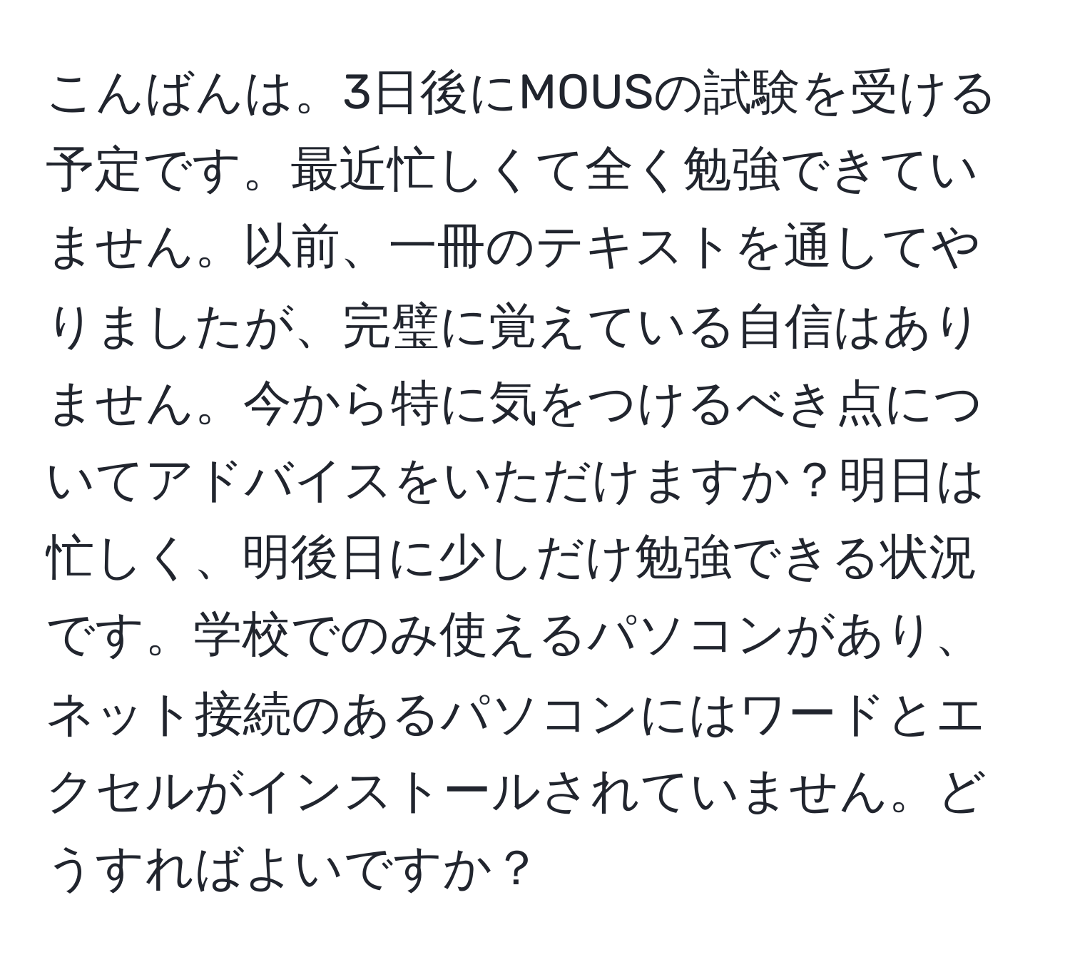 こんばんは。3日後にMOUSの試験を受ける予定です。最近忙しくて全く勉強できていません。以前、一冊のテキストを通してやりましたが、完璧に覚えている自信はありません。今から特に気をつけるべき点についてアドバイスをいただけますか？明日は忙しく、明後日に少しだけ勉強できる状況です。学校でのみ使えるパソコンがあり、ネット接続のあるパソコンにはワードとエクセルがインストールされていません。どうすればよいですか？