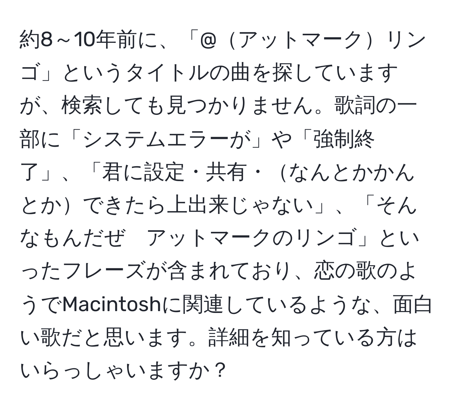 約8～10年前に、「@アットマークリンゴ」というタイトルの曲を探していますが、検索しても見つかりません。歌詞の一部に「システムエラーが」や「強制終了」、「君に設定・共有・なんとかかんとかできたら上出来じゃない」、「そんなもんだぜ　アットマークのリンゴ」といったフレーズが含まれており、恋の歌のようでMacintoshに関連しているような、面白い歌だと思います。詳細を知っている方はいらっしゃいますか？